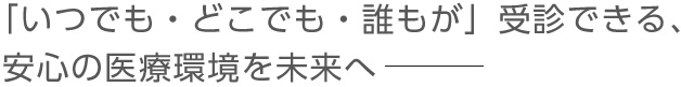 「いつでも・どこでも・誰もが」受診できる、安心の医療環境を未来へ―